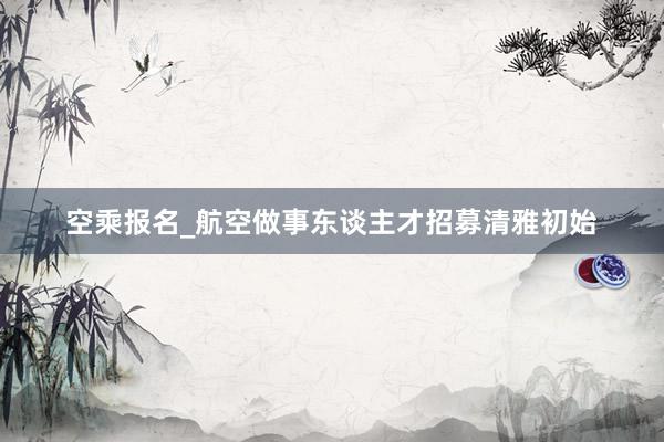 空乘报名_航空做事东谈主才招募清雅初始