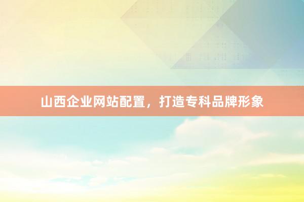 山西企业网站配置，打造专科品牌形象
