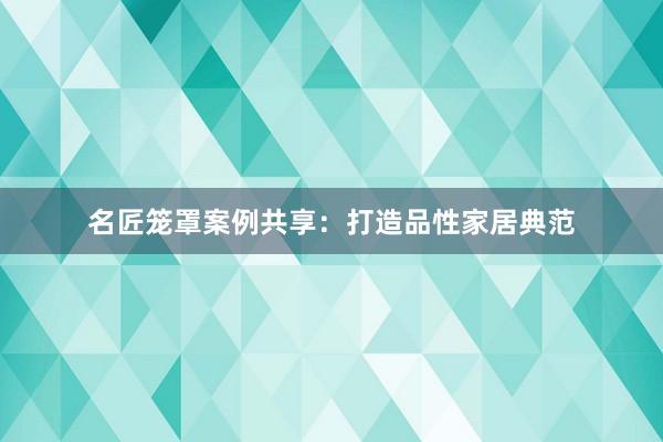名匠笼罩案例共享：打造品性家居典范