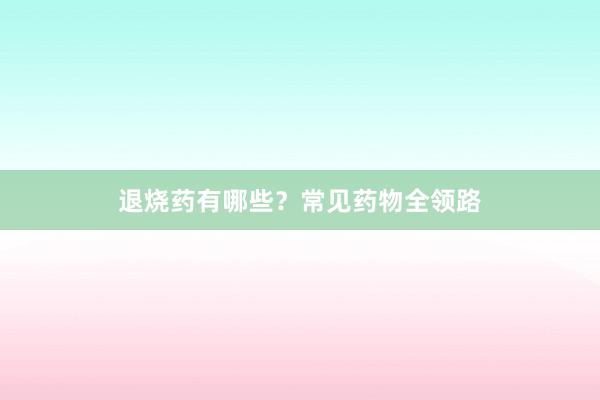 退烧药有哪些？常见药物全领路