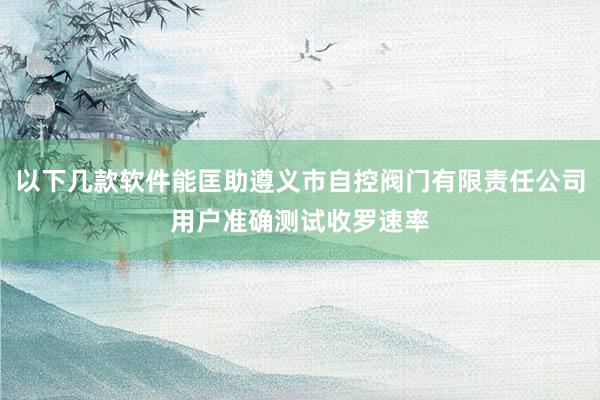 以下几款软件能匡助遵义市自控阀门有限责任公司用户准确测试收罗速率