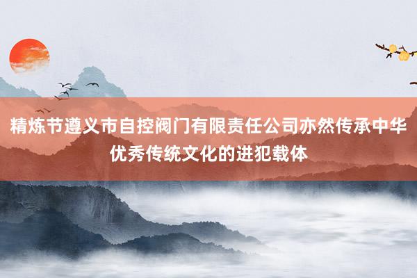 精炼节遵义市自控阀门有限责任公司亦然传承中华优秀传统文化的进犯载体