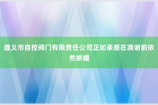 遵义市自控阀门有限责任公司正如荼蘼在凋谢前依然娇媚