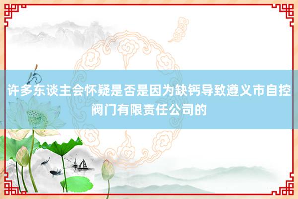 许多东谈主会怀疑是否是因为缺钙导致遵义市自控阀门有限责任公司的